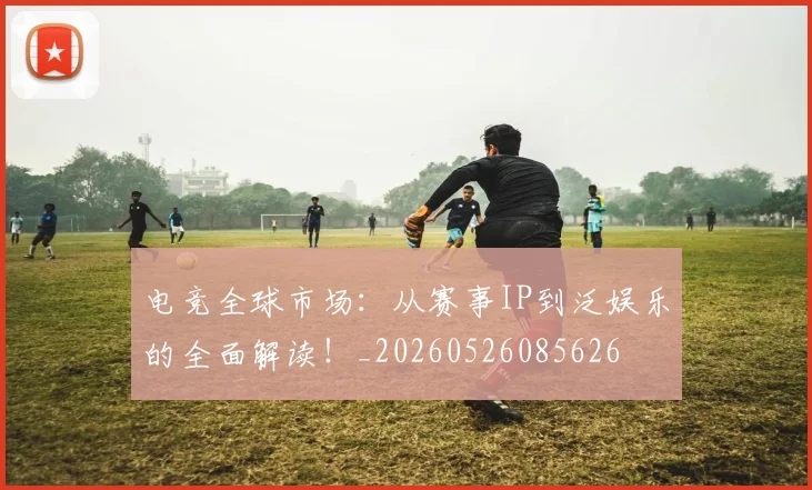 电竞全球市场：从赛事IP到泛娱乐的全面解读！_20260526085626