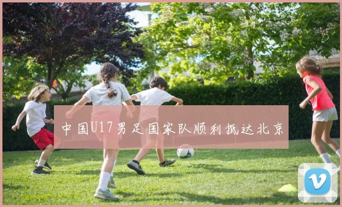 中国U17男足国家队顺利抵达北京