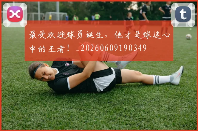 最受欢迎球员诞生，他才是球迷心中的王者！_20260609190349