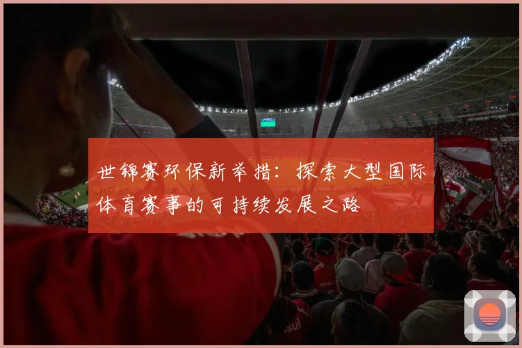 世锦赛环保新举措:探索大型国际体育赛事的可持续发展之路