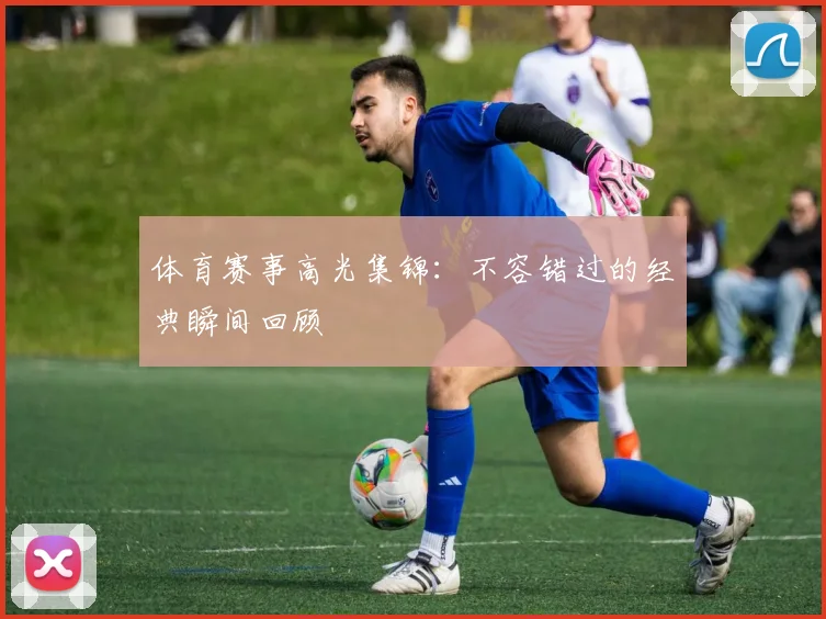 体育赛事高光集锦:不容错过的经典瞬间回顾