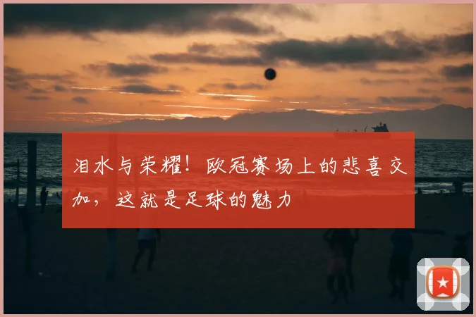 泪水与荣耀！欧冠赛场上的悲喜交加，这就是足球的魅力