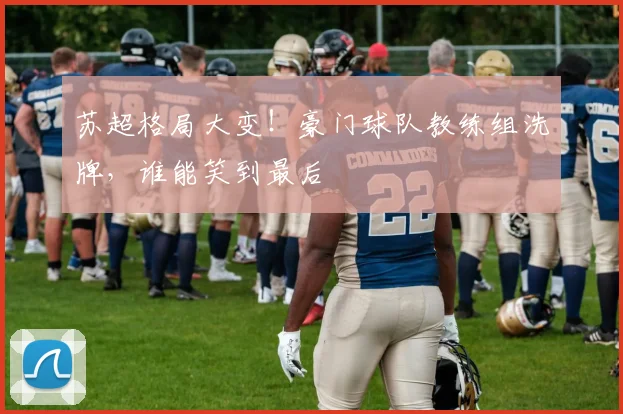 苏超格局大变！豪门球队教练组洗牌，谁能笑到最后
