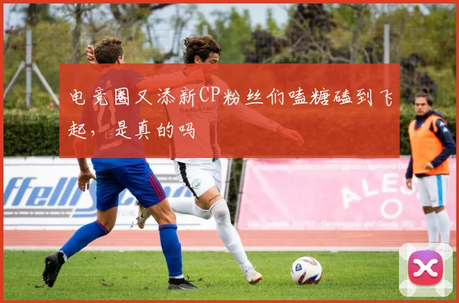 电竞圈又添新CP粉丝们嗑糖磕到飞起，是真的吗