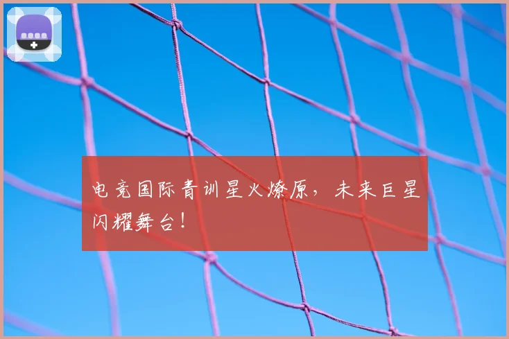 电竞国际青训星火燎原，未来巨星闪耀舞台！