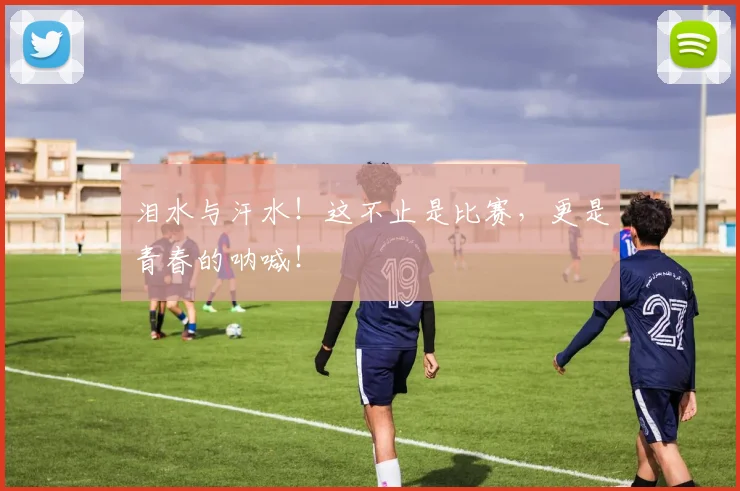 泪水与汗水！这不止是比赛，更是青春的呐喊！