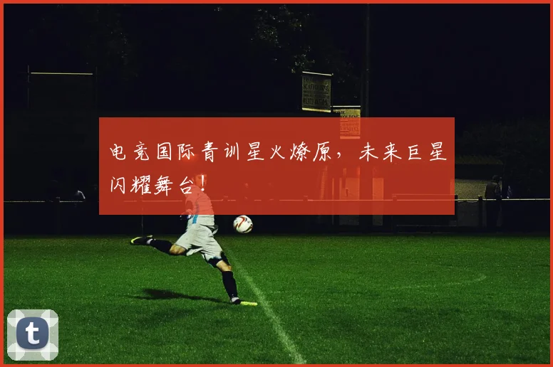 电竞国际青训星火燎原，未来巨星闪耀舞台！