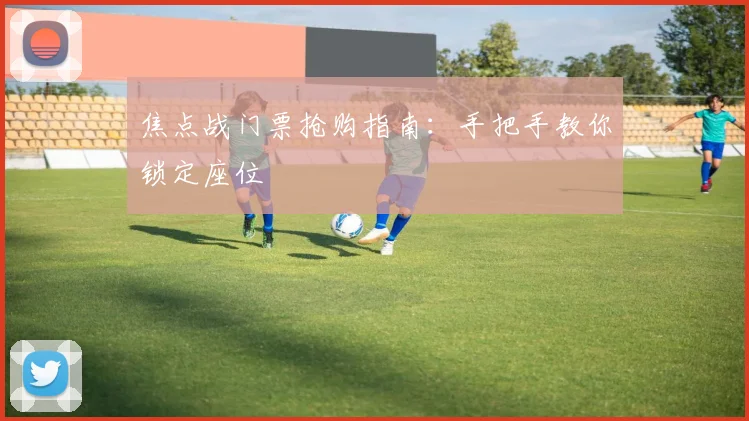 焦点战门票抢购指南：手把手教你锁定座位