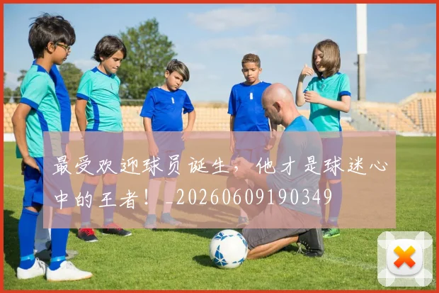 最受欢迎球员诞生，他才是球迷心中的王者！_20260609190349