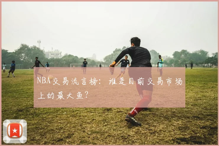 NBA交易流言榜：谁是目前交易市场上的最大鱼？