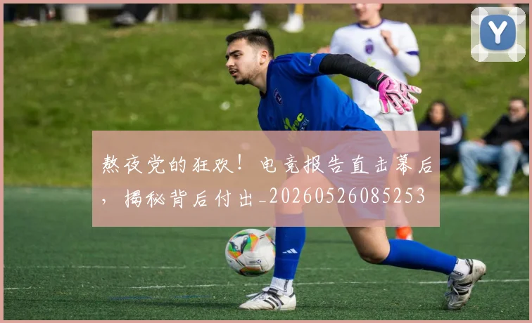 熬夜党的狂欢！电竞报告直击幕后，揭秘背后付出_20260526085253