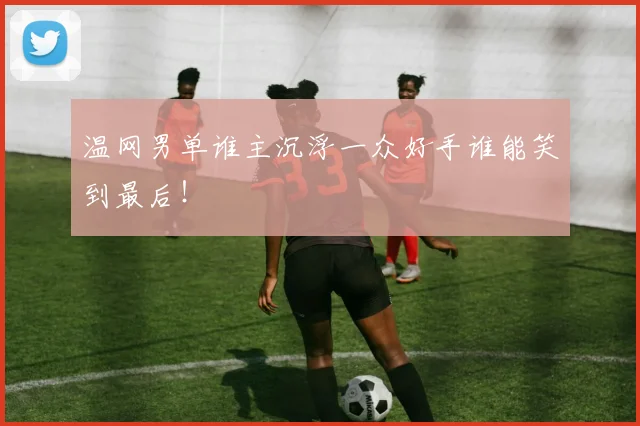 温网男单谁主沉浮一众好手谁能笑到最后！